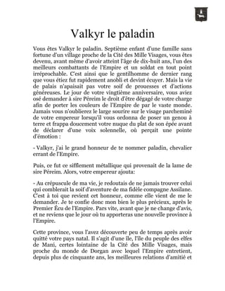 Valkyr le paladin
Vous êtes Valkyr le paladin. Septième enfant d'une famille sans
fortune d'un village proche de la Cité des Mille Visages, vous êtes
devenu, avant même d'avoir atteint l'âge de dix-huit ans, l'un des
meilleurs combattants de l'Empire et un soldat en tout point
irréprochable. C'est ainsi que le gentilhomme de dernier rang
que vous étiez fut rapidement anobli et devint écuyer. Mais la vie
de palais n'apaisait pas votre soif de prouesses et d'actions
généreuses. Le jour de votre vingtième anniversaire, vous aviez
osé demander à sire Péreim le droit d'être dégagé de votre charge
afin de porter les couleurs de l'Empire de par le vaste monde.
Jamais vous n'oublierez le large sourire sur le visage parcheminé
de votre empereur lorsqu'il vous ordonna de poser un genou à
terre et frappa doucement votre nuque du plat de son épée avant
de déclarer d'une voix solennelle, où perçait une pointe
d'émotion :
- Valkyr, j'ai le grand honneur de te nommer paladin, chevalier
errant de l'Empire.
Puis, ce fut ce sifflement métallique qui provenait de la lame de
sire Péreim. Alors, votre empereur ajouta:
- Au crépuscule de ma vie, je redoutais de ne jamais trouver celui
qui comblerait la soif d'aventure de ma fidèle compagne Assilane.
C'est à toi que revient cet honneur, comme elle vient de me le
demander. Je te confie donc mon bien le plus précieux, après le
Premier Écu de l'Empire. Pars vite, avant que je ne change d'avis,
et ne reviens que le jour où tu apporteras une nouvelle province à
l'Empire.
Cette province, vous l'avez découverte peu de temps après avoir
quitté votre pays natal. Il s'agit d'une île, l'île du peuple des elfes
de Mani, certes lointaine de la Cité des Mille Visages, mais
proche du monde de Dorgan avec lequel l'Empire entretient,
depuis plus de cinquante ans, les meilleures relations d'amitié et
 