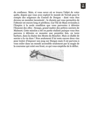 de confiance. Mais, si vous savez où se trouve l'objet de votre
quête, depuis que vous avez exploré le monde de Terrah pour le
compte des seigneurs du Conseil de Dorgan - dont vous êtes
devenu un membre incontesté - le chemin qui vous permettra de
l'obtenir est encore long et périlleux. Car l'île de Mani reviendra à
l'Empire à la seule condition que vous parveniez à détruire
l'Ennemi des elfes : Synaps, grand maître des prêtres sorciers de
Malmort. Cette mission a été en partie réalisée puisque vous êtes
parvenu à détruire ce monstre une première fois, en terre
barbare, dans la chaîne des Monts du Bouclier. Mais ce diable de
sorcier a la vie dure ! Non seulement il lui reste encore deux vies
pour tenter d'imposer son joug sur Dorgan mais il est parvenu à
vous exiler dans un monde accessible seulement par la magie de
la couronne qui ceint son front, ce qui vous empêche de le défier.
 