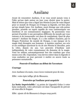 Assilane
Avant de rencontrer Assilane, il ne vous serait jamais venu à
l'idée qu'une épée puisse un jour vous choisir pour la porter.
Mais le trésor que vous a légué sire Péreim le jour de votre départ
pour ce monde de Dorgan où il forgea sa légende, est bien plus
qu'une simple lame. Car Assilane, aussi étrange que cela puisse
paraître, possède un esprit capable de vous communiquer ses
émotions et ses connaissances magiques. Sa possession vous
permet d'accéder à une perception différente du monde qui vous
entoure et de transcender vos dons de combattant. Quoi de plus
naturel ! Assilane fut forgée, il y a des milliers d'années, par le
Dragon Protecteur du monde de Dorgan, à une époque où la
magie était étrangère aux hommes. A maintes reprises, ses avis
et ses sortilèges sauvèrent la vie de sire Péreim le chevalier, puis
la vôtre, depuis six ans. Les pouvoirs d'Assilane sont
indépendants de votre connaissance du domaine de la magie.
Vous les utilisez automatiquement lors des combats que vous
menez avec elle. Cependant, vous devrez entrer dans la légende si
vous souhaitez un jour parvenir à mettre en œuvre toute sa
puissance surnaturelle.
Pouvoir d'Assilane au début de l'aventure
Courage
Avec Assilane à la main, vous n'avez vraiment peur de rien.
Effet : votre épée inflige 3D de Blessures.
Pouvoirs qu'Assilane peut acquérir
La botte imprévisible ( 15 points de Légende) Grâce à votre
lame enchantée, votre adversaire est dans l'incapacité de prévoir
où vous allez le frapper.
Effet : ajoute 1D de Blessures à chaque coup porté.
 