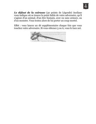 Le défaut de la cuirasse (30 points de Légende) Assilane
vous indique où se trouve le point faible de votre adversaire, qu'il
s'agisse d'un animal, d'un être humain, avec ou sans armure, ou
d'un monstre. Vous tentez alors de lui porter un coup mortel.
Effet : vous lancez un dé supplémentaire chaque fois que vous
touchez votre adversaire. Si vous obtenez 5 ou 6, vous le tuez net.
 