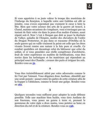 1
Si vous appréciez à sa juste valeur la troupe des musiciens de
l'Auberge du Scorpion, à laquelle votre ami Galidou est allé se
joindre, vous n'avez cependant pas vraiment le cœur à faire la
fête. Bien que votre science des arts de la guerre ait trouvé, à
Chand, maintes occasions de s'employer, vous n'envisagez pas un
instant de finir votre vie dans la peau d'un maître d'armes, aussi
réputé soit-il. Non ! c'est à Dorgan que doit se jouer la destinée
de Valkyr, paladin de l'Empire, maître des chevaliers de l'ordre
du Dragon Protecteur, et pas dans ce royaume d'Orchha où la
seule guerre qui en vaille vraiment la peine est celle que les êtres
vivants livrent contre une nature à la fois pure et cruelle. Ce
combat quotidien est davantage celui du bâtisseur que celui du
soldat, et si vous possédez une réelle compétence d'architecte,
fruit de votre expérience en matière de fortifications, vous êtes
novice dans les techniques et les matériaux qui répondent au
principal souci des Chandis : creuser des puits et irriguer les sols.
Rendez-vous au 51.
2
Vous êtes irrésistiblement attiré par votre adversaire comme le
fer l'est par l'aimant. Vous dégainez donc Assilane, obnubilé par
une seule pensée : passer entre les pattes de cette créature afin de
la frapper à l'abdomen, comme le ferait une guêpe. Rendez-vous
au 161.
3
Quelques secondes vous suffisent pour adopter la seule défense
possible. Telle une machine bien huilée, vous tirez Assilane de
son fourreau, vous posez un genou à terre et, prenant le
pommeau de votre épée a deux mains, vous pointez sa lame en
direction du ciel et de la créature. Rendez-vous au 136.
 