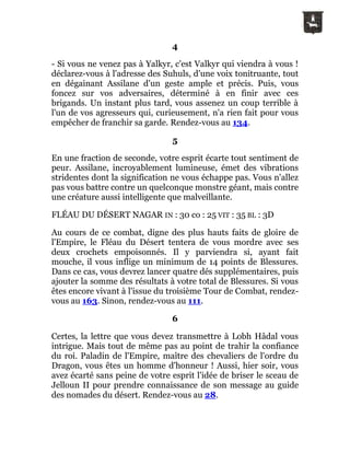 4
- Si vous ne venez pas à Yalkyr, c'est Valkyr qui viendra à vous !
déclarez-vous à l'adresse des Suhuls, d'une voix tonitruante, tout
en dégainant Assilane d'un geste ample et précis. Puis, vous
foncez sur vos adversaires, déterminé à en finir avec ces
brigands. Un instant plus tard, vous assenez un coup terrible à
l'un de vos agresseurs qui, curieusement, n'a rien fait pour vous
empêcher de franchir sa garde. Rendez-vous au 134.
5
En une fraction de seconde, votre esprit écarte tout sentiment de
peur. Assilane, incroyablement lumineuse, émet des vibrations
stridentes dont la signification ne vous échappe pas. Vous n'allez
pas vous battre contre un quelconque monstre géant, mais contre
une créature aussi intelligente que malveillante.
FLÉAU DU DÉSERT NAGAR IN : 30 co : 25 VIT : 35 BL : 3D
Au cours de ce combat, digne des plus hauts faits de gloire de
l'Empire, le Fléau du Désert tentera de vous mordre avec ses
deux crochets empoisonnés. Il y parviendra si, ayant fait
mouche, il vous inflige un minimum de 14 points de Blessures.
Dans ce cas, vous devrez lancer quatre dés supplémentaires, puis
ajouter la somme des résultats à votre total de Blessures. Si vous
êtes encore vivant à l'issue du troisième Tour de Combat, rendez-
vous au 163. Sinon, rendez-vous au 111.
6
Certes, la lettre que vous devez transmettre à Lobh Hâdal vous
intrigue. Mais tout de même pas au point de trahir la confiance
du roi. Paladin de l'Empire, maître des chevaliers de l'ordre du
Dragon, vous êtes un homme d'honneur ! Aussi, hier soir, vous
avez écarté sans peine de votre esprit l'idée de briser le sceau de
Jelloun II pour prendre connaissance de son message au guide
des nomades du désert. Rendez-vous au 28.
 