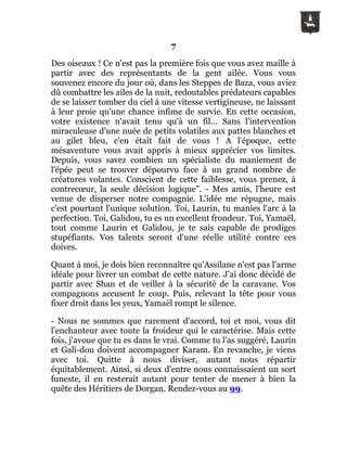 7
Des oiseaux ! Ce n'est pas la première fois que vous avez maille à
partir avec des représentants de la gent ailée. Vous vous
souvenez encore du jour où, dans les Steppes de Baza, vous aviez
dû combattre les ailes de la nuit, redoutables prédateurs capables
de se laisser tomber du ciel à une vitesse vertigineuse, ne laissant
à leur proie qu'une chance infime de survie. En cette occasion,
votre existence n'avait tenu qu'à un fil... Sans l'intervention
miraculeuse d'une nuée de petits volatiles aux pattes blanches et
au gilet bleu, c'en était fait de vous ! A l'époque, cette
mésaventure vous avait appris à mieux apprécier vos limites.
Depuis, vous savez combien un spécialiste du maniement de
l'épée peut se trouver dépourvu face à un grand nombre de
créatures volantes. Conscient de cette faiblesse, vous prenez, à
contrecœur, la seule décision logique". - Mes amis, l'heure est
venue de disperser notre compagnie. L'idée me répugne, mais
c'est pourtant l'unique solution. Toi, Laurin, tu manies l'arc à la
perfection. Toi, Galidou, tu es un excellent frondeur. Toi, Yamaël,
tout comme Laurin et Galidou, je te sais capable de prodiges
stupéfiants. Vos talents seront d'une réelle utilité contre ces
doives.
Quant à moi, je dois bien reconnaître qu'Assilane n'est pas l'arme
idéale pour livrer un combat de cette nature. J'ai donc décidé de
partir avec Shan et de veiller à la sécurité de la caravane. Vos
compagnons accusent le coup. Puis, relevant la tête pour vous
fixer droit dans les yeux, Yamaël rompt le silence.
- Nous ne sommes que rarement d'accord, toi et moi, vous dit
l'enchanteur avec toute la froideur qui le caractérise. Mais cette
fois, j'avoue que tu es dans le vrai. Comme tu l'as suggéré, Laurin
et Gali-dou doivent accompagner Karam. En revanche, je viens
avec toi. Quitte à nous diviser, autant nous répartir
équitablement. Ainsi, si deux d'entre nous connaissaient un sort
funeste, il en resterait autant pour tenter de mener à bien la
quête des Héritiers de Dorgan. Rendez-vous au 99.
 