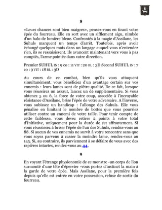 8
«Leurs chances sont bien maigres», pensez-vous en tirant votre
épée du fourreau. Elle en sort avec un sifflement aigu, nimbée
d'un halo de lumière bleue. Confrontés à la magie d'Assilane, les
Suhuls marquent un temps d'arrêt. Toutefois, après avoir
échangé quelques mots dans un langage auquel vous n'entendez
rien, ils se ressaisissent. Ils avancent maintenant vers vous à pas
comptés, l'arme pointée dans votre direction.
Premier SUHUL IN : 9 co : 11 VIT : 20 BL : 3D Second SUHUL IN : 7
co : 9 VIT : 18 BL : 3D
Au cours de ce combat, bien qu'ils vous attaquent
simultanément, vous bénéficiez d'un avantage certain sur vos
ennemis : leurs lames sont de piètre qualité. De ce fait, lorsque
vous réussirez un assaut, lancez un dé supplémentaire. Si vous
obtenez 5 ou 6, la force de votre coup, associée à l'incroyable
résistance d'Assilane, brise l'épée de votre adversaire. A l'inverse,
vous subissez un handicap : l'allonge des Suhuls. Elle vous
pénalise en limitant le nombre de bottes que vous pourriez
utiliser contre un ennemi de votre taille. Pour tenir compte de
cette faiblesse, vous devez retirer 2 points à votre total
d'Initiative, uniquement pour la durée de cet affrontement. Si
vous réussissez à briser l'épée de l'un des Suhuls, rendez-vous au
88. Si aucun de vos ennemis ne survit à votre rencontre sans que
vous soyez parvenu à casser la moindre lame, rendez-vous au
145. Si, au contraire, ils parviennent à se défaire de vous avec des
rapières intactes, rendez-vous au 44.
9
En voyant l'étrange physionomie de ce monstre -un corps de lion
surmonté d'une tête d'épervier -vous portez d'instinct la main à
la garde de votre épée. Mais Assilane, pour la première fois
depuis qu'elle est entrée en votre possession, refuse de sortir du
fourreau.
 