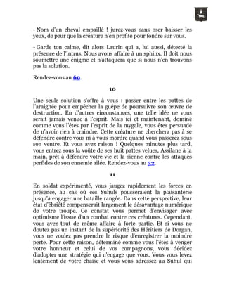 - Nom d'un cheval empaillé ! jurez-vous sans oser baisser les
yeux, de peur que la créature n'en profite pour fondre sur vous.
- Garde ton calme, dit alors Laurin qui a, lui aussi, détecté la
présence de l'intrus. Nous avons affaire à un sphinx. Il doit nous
soumettre une énigme et n'attaquera que si nous n'en trouvons
pas la solution.
Rendez-vous au 69.
10
Une seule solution s'offre à vous : passer entre les pattes de
l'araignée pour empêcher la guêpe de poursuivre son œuvre de
destruction. En d'autres circonstances, une telle idée ne vous
serait jamais venue à l'esprit. Mais ici et maintenant, dominé
comme vous l'êtes par l'esprit de la mygale, vous êtes persuadé
de n'avoir rien à craindre. Cette créature ne cherchera pas à se
défendre contre vous ni à vous mordre quand vous passerez sous
son ventre. Et vous avez raison ! Quelques minutes plus tard,
vous entrez sous la voûte de ses huit pattes velues, Assilane à la
main, prêt à défendre votre vie et la sienne contre les attaques
perfides de son ennemie ailée. Rendez-vous au 32.
11
En soldat expérimenté, vous jaugez rapidement les forces en
présence, au cas où ces Suhuls pousseraient la plaisanterie
jusqu'à engager une bataille rangée. Dans cette perspective, leur
état d'ébriété compenserait largement le désavantage numérique
de votre troupe. Ce constat vous permet d'envisager avec
optimisme l'issue d'un combat contre ces créatures. Cependant,
vous avez tout de même affaire à forte partie. Et si vous ne
doutez pas un instant de la supériorité des Héritiers de Dorgan,
vous ne voulez pas prendre le risque d'enregistrer la moindre
perte. Pour cette raison, déterminé comme vous l'êtes à venger
votre honneur et celui de vos compagnons, vous décidez
d'adopter une stratégie qui n'engage que vous. Vous vous levez
lentement de votre chaise et vous vous adressez au Suhul qui
 