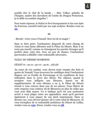 semble être le chef de la bande : - Moi, Valkyr, paladin de
l'Empire, maître des chevaliers de l'ordre du Dragon Protecteur,
je te défie en combat singulier !
Pour toute réponse, le Suhul se lève brusquement et tire son épée
du fourreau, aussitôt imité par ses sept acolytes. Rendez-vous au
33.
12
- Recule ! criez-vous à Yamaël. Sers-toi de ta magie !
Sans se faire prier, l'enchanteur disparaît de votre champ de
vision et vous laisse affronter seul le Fléau du Désert. Mais il ne
reste pas inactif, comme en témoignent les paroles étranges qu'il
profère dans votre dos. Avec un peu de chance, l'enchanteur
parviendra à affaiblir votre redoutable adversaire.
FLÉAU DU DÉSERT SCORPION
GÉANT IN : 20 co : 30 VIT : 40 BL : 2D/2D
Au cours de cet combat, vous devrez tenir compte des faits et
gestes de Yamaël. Vous trouverez les sortilèges dont l'enchanteur
dispose sur sa Feuille de Personnage et les conditions de leur
utilisation dans le Livre des Héros. Par ailleurs, quand le
scorpion vous infligera une blessure, lancez un dé
supplémentaire. Si vous obtenez 4 ou 5, le Fléau du Désert
réussit à vous coincer dans une de ses pinces. Vous libérer de
cette emprise vous coûtera 1D de Blessures en plus de celles que
vous avez déjà reçues. Un 6 indique qu'il est non seulement
arrivé à vous piéger entre ses appendices, mais qu'il parvient
également à vous piquer de son dard empoisonné. Dans ce
dernier cas, vous devrez*ajouter 3D à votre total de Blessures. Si
vous triomphez de ce redoutable prédateur du Désert de Leïlha,
rendez-vous au 130. Sinon, rendez-vous au 58.
 