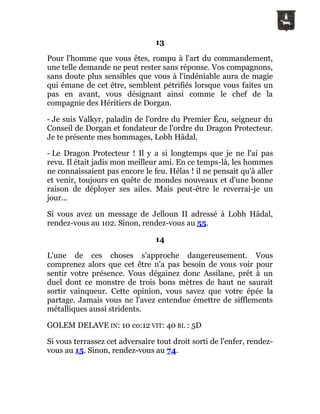 13
Pour l'homme que vous êtes, rompu à l'art du commandement,
une telle demande ne peut rester sans réponse. Vos compagnons,
sans doute plus sensibles que vous à l'indéniable aura de magie
qui émane de cet être, semblent pétrifiés lorsque vous faites un
pas en avant, vous désignant ainsi comme le chef de la
compagnie des Héritiers de Dorgan.
- Je suis Valkyr, paladin de l'ordre du Premier Écu, seigneur du
Conseil de Dorgan et fondateur de l'ordre du Dragon Protecteur.
Je te présente mes hommages, Lobh Hâdal.
- Le Dragon Protecteur ! Il y a si longtemps que je ne l'ai pas
revu. Il était jadis mon meilleur ami. En ce temps-là, les hommes
ne connaissaient pas encore le feu. Hélas ! il ne pensait qu'à aller
et venir, toujours en quête de mondes nouveaux et d'une bonne
raison de déployer ses ailes. Mais peut-être le reverrai-je un
jour...
Si vous avez un message de Jelloun II adressé à Lobh Hâdal,
rendez-vous au 102. Sinon, rendez-vous au 55.
14
L'une de ces choses s'approche dangereusement. Vous
comprenez alors que cet être n'a pas besoin de vous voir pour
sentir votre présence. Vous dégainez donc Assilane, prêt à un
duel dont ce monstre de trois bons mètres de haut ne saurait
sortir vainqueur. Cette opinion, vous savez que votre épée la
partage. Jamais vous ne l'avez entendue émettre de sifflements
métalliques aussi stridents.
GOLEM DELAVE IN: 10 co:12 VIT: 40 BL : 5D
Si vous terrassez cet adversaire tout droit sorti de l'enfer, rendez-
vous au 15. Sinon, rendez-vous au 74.
 