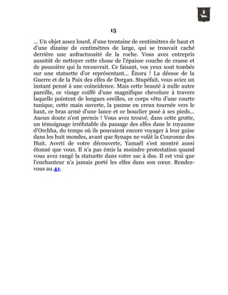 15
... Un objet assez lourd, d'une trentaine de centimètres de haut et
d'une dizaine de centimètres de large, qui se trouvait caché
derrière une anfractuosité de la roche. Vous avez entrepris
aussitôt de nettoyer cette chose de l'épaisse couche de crasse et
de poussière qui la recouvrait. Ce faisant, vos yeux sont tombés
sur une statuette d'or représentant... Énora ! La déesse de la
Guerre et de la Paix des elfes de Dorgan. Stupéfait, vous aviez un
instant pensé à une coïncidence. Mais cette beauté à nulle autre
pareille, ce visage coiffé d'une magnifique chevelure à travers
laquelle pointent de longues oreilles, ce corps vêtu d'une courte
tunique, cette main ouverte, la paume en creux tournée vers le
haut, ce bras armé d'une lance et ce bouclier posé à ses pieds...
Aucun doute n'est permis ! Vous avez trouvé, dans cette grotte,
un témoignage irréfutable du passage des elfes dans le royaume
d'Orchha, du temps où ils pouvaient encore voyager à leur guise
dans les huit mondes, avant que Synaps ne volât la Couronne des
Huit. Averti de votre découverte, Yamaël s'est montré aussi
étonné que vous. Il n'a pas émis la moindre protestation quand
vous avez rangé la statuette dans votre sac à dos. Il est vrai que
l'enchanteur n'a jamais porté les elfes dans son cœur. Rendez-
vous au 41.
 
