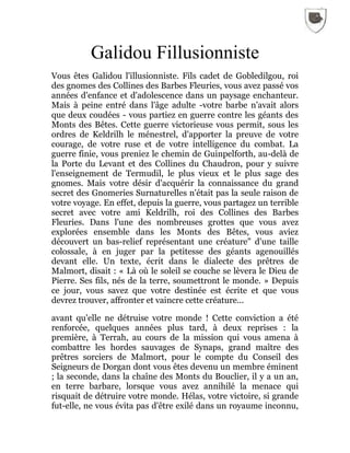 Galidou Fillusionniste
Vous êtes Galidou l'illusionniste. Fils cadet de Gobledilgou, roi
des gnomes des Collines des Barbes Fleuries, vous avez passé vos
années d'enfance et d'adolescence dans un paysage enchanteur.
Mais à peine entré dans l'âge adulte -votre barbe n'avait alors
que deux coudées - vous partiez en guerre contre les géants des
Monts des Bêtes. Cette guerre victorieuse vous permit, sous les
ordres de Keldrilh le ménestrel, d'apporter la preuve de votre
courage, de votre ruse et de votre intelligence du combat. La
guerre finie, vous preniez le chemin de Guinpelforth, au-delà de
la Porte du Levant et des Collines du Chaudron, pour y suivre
l'enseignement de Termudil, le plus vieux et le plus sage des
gnomes. Mais votre désir d'acquérir la connaissance du grand
secret des Gnomeries Surnaturelles n'était pas la seule raison de
votre voyage. En effet, depuis la guerre, vous partagez un terrible
secret avec votre ami Keldrilh, roi des Collines des Barbes
Fleuries. Dans l'une des nombreuses grottes que vous avez
explorées ensemble dans les Monts des Bêtes, vous aviez
découvert un bas-relief représentant une créature" d'une taille
colossale, à en juger par la petitesse des géants agenouillés
devant elle. Un texte, écrit dans le dialecte des prêtres de
Malmort, disait : « Là où le soleil se couche se lèvera le Dieu de
Pierre. Ses fils, nés de la terre, soumettront le monde. » Depuis
ce jour, vous savez que votre destinée est écrite et que vous
devrez trouver, affronter et vaincre cette créature...
avant qu'elle ne détruise votre monde ! Cette conviction a été
renforcée, quelques années plus tard, à deux reprises : la
première, à Terrah, au cours de la mission qui vous amena à
combattre les hordes sauvages de Synaps, grand maître des
prêtres sorciers de Malmort, pour le compte du Conseil des
Seigneurs de Dorgan dont vous êtes devenu un membre éminent
; la seconde, dans la chaîne des Monts du Bouclier, il y a un an,
en terre barbare, lorsque vous avez annihilé la menace qui
risquait de détruire votre monde. Hélas, votre victoire, si grande
fut-elle, ne vous évita pas d'être exilé dans un royaume inconnu,
 