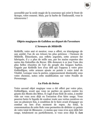 accessible par la seule magie de la couronne qui ceint le front de
Synaps, votre ennemi. Mais, par la barbe de Timhrandil, vous le
retrouverez !
Objets magiques de Galidou au départ de l'aventure
L'Armure de Mildrilh
Keldrilh, votre ami et mentor, vous a offert, en témoignage de
son amitié, l'un de ses trésors les plus précieux : l'Armure de
Mildrilh. Étincelante, aux reflets argentés, cette armure fut
fabriquée, il y a plus de mille ans, par les mains expertes des
nains des Entrailles du Rovar. Elle demeure à ce jour l'une des
plus belles réussites de l'art du peuple des longues barbes.
Gagnée par Keldrilh lors d'un défi qui l'opposa à votre père
Gobledilgou, cette armure ajoute 10 points à votre total de
Vitalité. Lorsque vous la portez, soigneusement dissimulée sous
votre chemise, notez cette modification sur votre Feuille de
Personnage.
La Fiole de Soins
Votre second objet magique vous a été offert par votre père,
Gobledilgou, avant que vous ne partiez en guerre contre les
géants des Monts des Bêtes. Il s'agit d'une fiole de soins, à moitié
vide car vous avez déjà eu l'occasion d'en faire usage. Vous
pourrez boire le liquide de couleur rosée aux vertus curatives en
une ou plusieurs fois, à condition de le faire avant d'engager un
combat ou lors d'un moment de repos. Au total, la
consommation de cette fiole vous permettra de déduire 12 points
de votre total de Blessures ; à moins que vous n'en ayez déjà fait
usage, totalement ou partiellement, si vous avez déjà lu Les
 