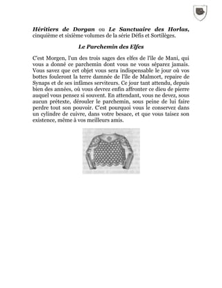Héritiers de Dorgan ou Le Sanctuaire des Horlas,
cinquième et sixième volumes de la série Défis et Sortilèges.
Le Parchemin des Elfes
C'est Morgen, l'un des trois sages des elfes de l'île de Mani, qui
vous a donné ce parchemin dont vous ne vous séparez jamais.
Vous savez que cet objet vous sera indispensable le jour où vos
bottes fouleront la terre damnée de l'île de Malmort, repaire de
Synaps et de ses infâmes serviteurs. Ce jour tant attendu, depuis
bien des années, où vous devrez enfin affronter ce dieu de pierre
auquel vous pensez si souvent. En attendant, vous ne devez, sous
aucun prétexte, dérouler le parchemin, sous peine de lui faire
perdre tout son pouvoir. C'est pourquoi vous le conservez dans
un cylindre de cuivre, dans votre besace, et que vous taisez son
existence, même à vos meilleurs amis.
 