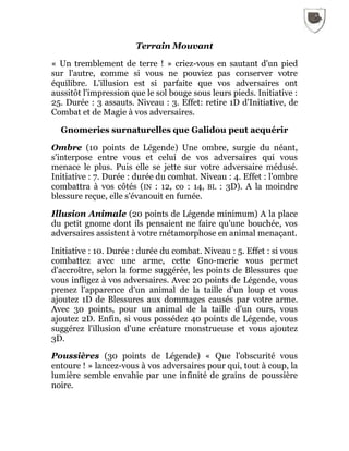 Terrain Mouvant
« Un tremblement de terre ! » criez-vous en sautant d'un pied
sur l'autre, comme si vous ne pouviez pas conserver votre
équilibre. L'illusion est si parfaite que vos adversaires ont
aussitôt l'impression que le sol bouge sous leurs pieds. Initiative :
25. Durée : 3 assauts. Niveau : 3. Effet: retire 1D d'Initiative, de
Combat et de Magie à vos adversaires.
Gnomeries surnaturelles que Galidou peut acquérir
Ombre (10 points de Légende) Une ombre, surgie du néant,
s'interpose entre vous et celui de vos adversaires qui vous
menace le plus. Puis elle se jette sur votre adversaire médusé.
Initiative : 7. Durée : durée du combat. Niveau : 4. Effet : l'ombre
combattra à vos côtés (IN : 12, co : 14, BL : 3D). A la moindre
blessure reçue, elle s'évanouit en fumée.
Illusion Animale (20 points de Légende minimum) A la place
du petit gnome dont ils pensaient ne faire qu'une bouchée, vos
adversaires assistent à votre métamorphose en animal menaçant.
Initiative : 10. Durée : durée du combat. Niveau : 5. Effet : si vous
combattez avec une arme, cette Gno-merie vous permet
d'accroître, selon la forme suggérée, les points de Blessures que
vous infligez à vos adversaires. Avec 20 points de Légende, vous
prenez l'apparence d'un animal de la taille d'un loup et vous
ajoutez 1D de Blessures aux dommages causés par votre arme.
Avec 30 points, pour un animal de la taille d'un ours, vous
ajoutez 2D. Enfin, si vous possédez 40 points de Légende, vous
suggérez l'illusion d'une créature monstrueuse et vous ajoutez
3D.
Poussières (30 points de Légende) « Que l'obscurité vous
entoure ! » lancez-vous à vos adversaires pour qui, tout à coup, la
lumière semble envahie par une infinité de grains de poussière
noire.
 