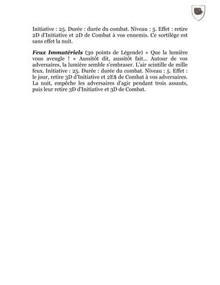 Initiative : 25. Durée : durée du combat. Niveau : 5. Effet : retire
2D d'Initiative et 2D de Combat à vos ennemis. Ce sortilège est
sans effet la nuit.
Feux Immatériels (30 points de Légende) « Que la lumière
vous aveugle ! » Aussitôt dit, aussitôt fait... Autour de vos
adversaires, la lumière semble s'embraser. L'air scintille de mille
feux. Initiative : 25. Durée : durée du combat. Niveau : 5. Effet :
le jour, retire 3D d'Initiative et 2E$ de Combat à vos adversaires.
La nuit, empêche les adversaires d'agir pendant trois assauts,
puis leur retire 3D d'Initiative et 3D de Combat.
 