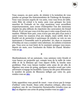 1
Vous essayez, en pure perte, de résister à la tentation de vous
joindre au groupe des instrumentistes de l'Auberge de Scorpion.
Vous vous excusez auprès de vos amis, vous vous levez de table,
votre flûte de cristal à la main, puis vous grimpez les trois
marches de l'estrade où les cinq musiciens vous accueillent
respectueusement, sans cesser d'interpréter l'un des morceaux
réputés les plus délicats du répertoire des caravaniers du Grand
Désert. Il est vrai que vous n'en êtes pas à votre coup d'essai en la
matière. Flûtiste hors pair, vous n'avez pas mis plus d'un mois à
saisir toutes les nuances d'un jeu simple, mais subtil, dont la
finalité est de permettre à quiconque de joindre sa voix ou son
instrument à l'ensemble sans le perturber. Ici, dans ce royaume
d'Orchha où vous a conduit votre infortune, les solistes n'existent
pas. Vous avez eu tout loisir de le constater puisque vous jouez,
depuis six mois, avec l'orchestre du Palais de Chand. Rendez-
vous au 51.
2
Machinalement, tel un automate, vous saisissez votre fronde et
vous lancez un projectile qui, compte tenu de la taille de votre
cible et de la distance qui vous sépare d'elle, la touche sans
problème. Puis vous laissez tomber cette arme de jet afin de
dégainer une arme de poing, quelques secondes avant que votre
adversaire n'engage les hostilités. Lancez les dés pour déterminer
le nombre de points de Blessures infligés par votre tir, puis
rendez-vous au 161.
3
Cette apparition vous prend de court : vous n'avez pas le temps
d'utiliser votre fronde. Dans cette situation critique, allez-vous
employer une de vos Gnomeries Surnaturelles (rendez-vous au
80) ou dégainer une arme de poing (rendez-vous au 136) ?
 