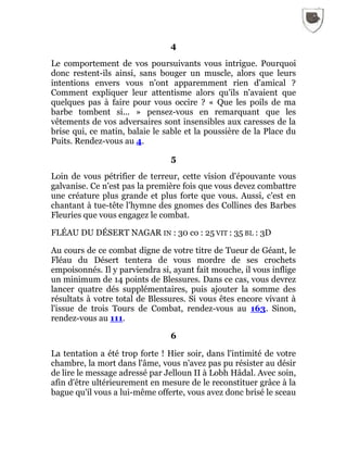4
Le comportement de vos poursuivants vous intrigue. Pourquoi
donc restent-ils ainsi, sans bouger un muscle, alors que leurs
intentions envers vous n'ont apparemment rien d'amical ?
Comment expliquer leur attentisme alors qu'ils n'avaient que
quelques pas à faire pour vous occire ? « Que les poils de ma
barbe tombent si... » pensez-vous en remarquant que les
vêtements de vos adversaires sont insensibles aux caresses de la
brise qui, ce matin, balaie le sable et la poussière de la Place du
Puits. Rendez-vous au 4.
5
Loin de vous pétrifier de terreur, cette vision d'épouvante vous
galvanise. Ce n'est pas la première fois que vous devez combattre
une créature plus grande et plus forte que vous. Aussi, c'est en
chantant à tue-tête l'hymne des gnomes des Collines des Barbes
Fleuries que vous engagez le combat.
FLÉAU DU DÉSERT NAGAR IN : 30 co : 25 VIT : 35 BL : 3D
Au cours de ce combat digne de votre titre de Tueur de Géant, le
Fléau du Désert tentera de vous mordre de ses crochets
empoisonnés. Il y parviendra si, ayant fait mouche, il vous inflige
un minimum de 14 points de Blessures. Dans ce cas, vous devrez
lancer quatre dés supplémentaires, puis ajouter la somme des
résultats à votre total de Blessures. Si vous êtes encore vivant à
l'issue de trois Tours de Combat, rendez-vous au 163. Sinon,
rendez-vous au 111.
6
La tentation a été trop forte ! Hier soir, dans l'intimité de votre
chambre, la mort dans l'âme, vous n'avez pas pu résister au désir
de lire le message adressé par Jelloun II à Lobh Hâdal. Avec soin,
afin d'être ultérieurement en mesure de le reconstituer grâce à la
bague qu'il vous a lui-même offerte, vous avez donc brisé le sceau
 