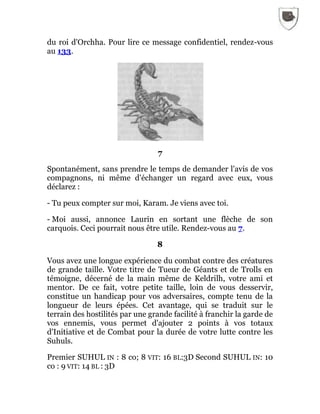 du roi d'Orchha. Pour lire ce message confidentiel, rendez-vous
au 133.
7
Spontanément, sans prendre le temps de demander l'avis de vos
compagnons, ni même d'échanger un regard avec eux, vous
déclarez :
- Tu peux compter sur moi, Karam. Je viens avec toi.
- Moi aussi, annonce Laurin en sortant une flèche de son
carquois. Ceci pourrait nous être utile. Rendez-vous au 7.
8
Vous avez une longue expérience du combat contre des créatures
de grande taille. Votre titre de Tueur de Géants et de Trolls en
témoigne, décerné de la main même de Keldrilh, votre ami et
mentor. De ce fait, votre petite taille, loin de vous desservir,
constitue un handicap pour vos adversaires, compte tenu de la
longueur de leurs épées. Cet avantage, qui se traduit sur le
terrain des hostilités par une grande facilité à franchir la garde de
vos ennemis, vous permet d'ajouter 2 points à vos totaux
d'Initiative et de Combat pour la durée de votre lutte contre les
Suhuls.
Premier SUHUL IN : 8 co; 8 VIT: 16 BL:3D Second SUHUL IN: 10
co : 9 VIT: 14 BL : 3D
 