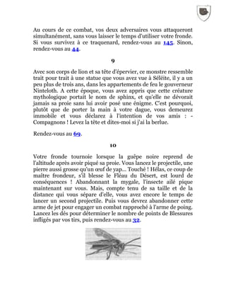 Au cours de ce combat, vos deux adversaires vous attaqueront
simultanément, sans vous laisser le temps d'utiliser votre fronde.
Si vous survivez à ce traquenard, rendez-vous au 145. Sinon,
rendez-vous au 44.
9
Avec son corps de lion et sa tête d'épervier, ce monstre ressemble
trait pour trait à une statue que vous avez vue à Séléite, il y a un
peu plus de trois ans, dans les appartements de feu le gouverneur
Ninteloth. A cette époque, vous avez appris que cette créature
mythologique portait le nom de sphinx, et qu'elle ne dévorait
jamais sa proie sans lui avoir posé une énigme. C'est pourquoi,
plutôt que de porter la main à votre dague, vous demeurez
immobile et vous déclarez à l'intention de vos amis : -
Compagnons ! Levez la tête et dites-moi si j'ai la berlue.
Rendez-vous au 69.
10
Votre fronde tournoie lorsque la guêpe noire reprend de
l'altitude après avoir piqué sa proie. Vous lancez le projectile, une
pierre aussi grosse qu'un œuf de yap... Touché ! Hélas, ce coup de
maître frondeur, s'il blesse le Fléau du Désert, est lourd de
conséquences ! Abandonnant la mygale, l'insecte ailé pique
maintenant sur vous. Mais, compte tenu de sa taille et de la
distance qui vous sépare d'elle, vous avez encore le temps de
lancer un second projectile. Puis vous devrez abandonner cette
arme de jet pour engager un combat rapproché à l'arme de poing.
Lancez les dés pour déterminer le nombre de points de Blessures
infligés par vos tirs, puis rendez-vous au 32.
 