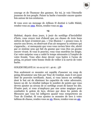 courage et de l'humour des gnomes. En toi, je vois l'éternelle
jeunesse de ton peuple. Puisse ta barbe s'enrouler encore quatre
fois autour de ton ceinturon.
Si vous avez un message de Jelloun II destiné à Lobh Hâdal,
rendez-vous au 102. Sinon, rendez-vous au 55.
14
Habitué, depuis deux jours, à jouir du sortilège d'Invisibilité
d'Isris, vous croyez tout d'abord que ces choses de trois bons
mètres de haut n'existent pas. « Une illusion ! » pensez-vous, le
sourire aux lèvres, en observant d'un air moqueur la créature qui
s'approche... si menaçante que vous vous ravisez bien vite, alerté
par ce sixième sens qui fait du gnome que vous êtes un gnome
encore vivant. Si vous le pouviez, vous vous mordriez les doigts.
Car votre méprise vous a coûté le temps nécessaire à l'emploi de
votre fronde. Vous allez donc devoir vous battre à l'arme de
poing, en priant votre bonne étoile de veiller à la survie de votre
barbe.
GOLEM DELAVE IN: 10 co:12 VIT : 40 BL : 5D
Non seulement ce monstre est capable d'assener un coup de
poing dévastateur une fois par Tour de Combat, mais il est aussi
doté de pouvoirs terrifiants. Aussi, si vous lancez un sortilège
dont le but est de diminuer les capacités de votre adversaire,
lancez un dé. Le résultat indique le nombre de points que vous
devrez ajouter au niveau de ce sortilège avant de lancer les dés.
D'autre part, si vous n'employez pas une arme magique pour
combattre le golem de lave, divisez par deux les points de
Blessures que vous lui infligerez quand vous remporterez un
Tour de Combat. Si vous ajoutez ce monstre de lave à votre
tableau de chasse, rendez-vous au 15. Sinon, rendez-vous au 43.
 
