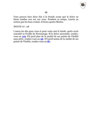 15
Vous pouvez tirer deux fois à la fronde avant que le doive ne
laisse tomber son roc sur vous. Pendant ce temps, Laurin ne
restera pas les bras croisés. Il tirera quatre flèches.
DOLVE VIT : 28
I ancez les dés pour vous et pour votre ami le barde, après avoir
consulté sa Feuille de Personnage. Si le doive succombe, rendez-
vous au 119. S'il perd plus de la moitié de ses points de Vitalité
sans périr, rendez-vous au 26. S'il perd moins de la moitié de ses
points de Vitalité, rendez-vous au 87.
 