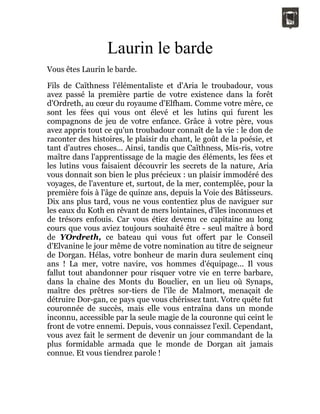 Laurin le barde
Vous êtes Laurin le barde.
Fils de Caïthness l'élémentaliste et d'Aria le troubadour, vous
avez passé la première partie de votre existence dans la forêt
d'Ordreth, au cœur du royaume d'Elfham. Comme votre mère, ce
sont les fées qui vous ont élevé et les lutins qui furent les
compagnons de jeu de votre enfance. Grâce à votre père, vous
avez appris tout ce qu'un troubadour connaît de la vie : le don de
raconter des histoires, le plaisir du chant, le goût de la poésie, et
tant d'autres choses... Ainsi, tandis que Caïthness, Mis-ris, votre
maître dans l'apprentissage de la magie des éléments, les fées et
les lutins vous faisaient découvrir les secrets de la nature, Aria
vous donnait son bien le plus précieux : un plaisir immodéré des
voyages, de l'aventure et, surtout, de la mer, contemplée, pour la
première fois à l'âge de quinze ans, depuis la Voie des Bâtisseurs.
Dix ans plus tard, vous ne vous contentiez plus de naviguer sur
les eaux du Koth en rêvant de mers lointaines, d'îles inconnues et
de trésors enfouis. Car vous étiez devenu ce capitaine au long
cours que vous aviez toujours souhaité être - seul maître à bord
de YOrdreth, ce bateau qui vous fut offert par le Conseil
d'Elvanine le jour même de votre nomination au titre de seigneur
de Dorgan. Hélas, votre bonheur de marin dura seulement cinq
ans ! La mer, votre navire, vos hommes d'équipage... Il vous
fallut tout abandonner pour risquer votre vie en terre barbare,
dans la chaîne des Monts du Bouclier, en un lieu où Synaps,
maître des prêtres sor-tiers de l'île de Malmort, menaçait de
détruire Dor-gan, ce pays que vous chérissez tant. Votre quête fut
couronnée de succès, mais elle vous entraîna dans un monde
inconnu, accessible par la seule magie de la couronne qui ceint le
front de votre ennemi. Depuis, vous connaissez l'exil. Cependant,
vous avez fait le serment de devenir un jour commandant de la
plus formidable armada que le monde de Dorgan ait jamais
connue. Et vous tiendrez parole !
 