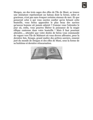 Morgen, un des trois sages des elfes de l'île de Mani, se trouve
une miniature représentant un bateau dont la forme, sobre et
gracieuse, n'est pas sans évoquer certains oiseaux de mer. Et que
penserait celui à qui vous oseriez confier qu'en brisant cette
bouteille, vous feriez apparaître le plus beau des navires
qu'aucun homme ait jamais admiré ? Comme vous l'attendez le
jour où, enfin, vous pourrez libérer la puissance de la magie
elfique contenue dans votre bouteille ! Mais il faut pourtant
attendre..., attendre que votre destin de héros vous commande
de voguer vers l'île de Malmort où vous devrez affronter, pour la
dernière fois, Synaps, grand maître des prêtres sorciers, ennemi
juré du monde de Dorgan et des elfes de Mani, sous la forme de
sa huitième et dernière réincarnation.
 