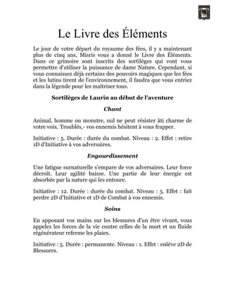 Le Livre des Éléments
Le jour de votre départ du royaume des fées, il y a maintenant
plus de cinq ans, Misris vous a donné le Livre des Éléments.
Dans ce grimoire sont inscrits des sortilèges qui vont vous
permettre d'utiliser la puissance de dame Nature. Cependant, si
vous connaissez déjà certains des pouvoirs magiques que les fées
et les lutins tirent de l'environnement, il faudra que vous entriez
dans la légende pour les maîtriser tous.
Sortilèges de Laurin au début de l'aventure
Chant
Animal, homme ou monstre, nul ne peut résister âti charme de
votre voix. Troublés,- vos ennemis hésitent à vous frapper.
Initiative : 5. Durée : durée du combat. Niveau : 2. Effet : retire
1D d'Initiative à vos adversaires.
Engourdissement
Une fatigue surnaturelle s'empare de vos adversaires. Leur force
décroît. Leur agilité baisse. Une partie de leur énergie est
absorbée par la nature qui les entoure.
Initiative : 12. Durée : durée du combat. Niveau : 5. Effet : fait
perdre 2D d'Initiative et 1D de Combat à vos ennemis.
Soins
En apposant vos mains sur les blessures d'un être vivant, vous
appelez les forces de la vie contre celles de la mort et un fluide
régénérateur referme les plaies.
Initiative : 5. Durée : permanente. Niveau : 1. Effet : enlève 2D de
Blessures.
 