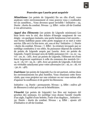 Pouvoirs que Laurin peut acquérir
Mimétisme (10 points de Légende) En un clin d'oeil, vous
analysez votre environnement et vous pouvez vous y confondre
tel un caméléon... Vous devenez quasi invisible ! Initiative : 25.
Durée : durée du combat. Niveau : 3. Effet : retire 2D de Combat
à vos adversaires.
Appel des Éléments (20 points de Légende minimum) Les
bras levés vers le ciel, des éclairs d'énergie surgissent de vos
doigts : en quelques instants, une porte lumineuse s'est ouverte...
une forme indéfinie passe cette porte magique et se met à votre
service. Elle est à la fois terre, air, eau et feu ! Initiative : 7. Durée
: durée du combat. Niveau : 7. Effet : la créature invoquée par ce
sortilège combattra à vos côtés. Sa puissance dépend du nombre
de points de Légende acquis par Laurin. Avec 20 points de
Légende, l'esprit invoqué sera de faible puissance (IN : 12, co : 14,
VIT : 20, BL : 2D). Avec 30 points de Légende, l'élément est d'une
force largement supérieure à celle du commun des mortels (IN :
14, Œ : 16, VIT : 25, BL : 3D). Avec 40 points de Légende, il devient
un véritable cataclysme pour votre adversaire (IN : 16, co : 18, VIT
: 30, BL : 4D).
Guérison (30 points de Légende) La vie est partout, même dans
les environnements les plus hostiles. Vous réunissez cette force
vitale, que vous projetez sur une créature ou sur vous-même afin
d'apaiser la souffrance et de guérir les blessures.
Initiative : 15. Durée : permanente. Niveau : 5. Effet : enlève 4D
de Blessures à celui qui en est le bénéficiaire.
Vivacité (30 points de Légende) Les fées ont toujours été
proches des animaux. Ce sortilège vous donne l'acuité visuelle
d'un aigle, l'agilité d'une belette, l'ouïe d'un dogdoye... Initiative :
30. Durée : durée du combat. Niveau : 4. Effet : ajoute 2D
d'Initiative et 2D de Combat.
 