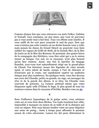 1
Comme chaque fois que vous retrouvez vos amis Valkyr, Galidou
et Yamaël, vous constatez, un peu amer, que vous ne parvenez
pas à vous sentir tout à fait bien. Tous vos efforts sont inutiles. Il
vous suffit de les voir pour ressentir le mal du pays. Non que
vous n'aimiez pas cette contrée où un destin funeste vous a exilé,
mais jamais les dunes du Grand Désert ne pourront vous faire
oublier les vagues du Golfe de Sirth, de la Grande Mer, de la Mer
de Loria ou de la Mer des Remous. Et pourtant, des quatre héros
de la compagnie des Héritiers, vous êtes celui qui a su le mieux
mener sa barque. Car nul, en ce royaume, n'est plus honoré
qu'un bon conteur. Aussi, une fois la barrière du langage
franchie, avez-vous tout naturellement siégé sur la grand-place
de Chand. Vos histoires, issues des légendes de votre monde
natal, et votre talent de barde, rompu à l'art de distraire et
d'instruire par le conte, ont rapidement captivé un auditoire
chaque jour plus nombreux. En quelques mois, vous êtes devenu
aux yeux des Chandis, petits ou grands, un sage, un messager du
rêve et de la parole des djinns. A ce titre, les Chandis vous
couvrent de présents. La rumeur prétend même que votre
éloquence égale celle d'Ylabas le Sage, le plus grand de tous les
conteurs connus dans le royaume d'Orchha. Rendez-vous au 51.
2
Sous l'influence hypnotique de la guêpe noire, vous saisissez
votre arc et vous tirez deux flèches. Vos traits touchent leur cible,
impossible à manquer en raison de sa taille et de la distance qui
vous en sépare. Puis vous laissez tomber votre arc pour dégainer
une arme de poing... Juste à temps pour affronter le premier
assaut de votre adversaire. Lancez les dés pour déterminer le
 