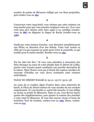 nombre de points de Blessures infligés par vos deux projectiles,
puis rendez-vous au 161.
3
Conservant votre sang-froid, vous estimez que cette créature est
trop proche pour que vous puissiez employer votre arc. Il ne vous
reste plus qu'à choisir entre faire appel à un sortilège (rendez-
vous au 80) ou dégainer la Dague de Racha (rendez-vous au
136).
4
Guidé par votre instinct d'archer, vous décochez immédiatement
une flèche en direction d'un des Suhuls. Votre trait touche sa
cible qui n'a pas esquissé un geste pour éviter le projectile, ce qui
semble pour le moins insolite. Rendez-vous au 134.
5
Par les ailes des fées ! Si vous vous attendiez à rencontrer des
êtres étranges au cours de votre périple dans le Désert de Leïlha,
jamais vous n'auriez pensé combattre une pareille aberration de
la nature. Mais l'heure n'est pas à l'étude des espèces insolites du
royaume d'Orchha car vous devez combattre cette créature
malveillante.
FLÉAU DU DÉSERT NAGAR IN: 30 co : 25 VIT: 35 BL: 3D
Au cours de ce combat, digne d'entrer dans votre répertoire de
barde, le Fléau du Désert tentera de vous mordre de ses crochets
empoisonnés. Il y parviendra si, ayant fait mouche, il vous inflige
au moins 14 points de Blessures. Dans ce cas, vous devrez lancer
quatre dés supplémentaires, puis ajouter la somme des résultats
à votre total de Blessures. Si vous êtes encore vivant à l'issue du
troisième Tour de Combat, rendez-vous au 163. Sinon, rendez-
vous au 111.
 