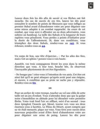 Lancez deux fois les dés afin de savoir si vos flèches ont fait
mouche. En cas de succès de ces tirs, lancez les dés pour
connaître le nombre de points de Blessures que vous infligez au
premier Suhul avant d'abandonner votre arc pour dégainer une
arme mieux adaptée à un combat rapproché. Au cours de cet
combat, que vous ayez à affronter un ou deux adversaires, vous
subirez un handicap. La taille des Suhuls et la longueur de leurs
rapières vous pénalisent. Vous perdez 2 points d'Initiative pour
la durée de l'affrontement. Si, dans ces conditions, vous
triomphez des deux Suhuls, rendez-vous au 145. Si vous
échouez, rendez-vous au 44.
9
Un corps de lion, une tête d'épervier... - Par les ailes des fées,
mais c'est un sphinx ! pensez-vous à voix haute.
Aussitôt, vos trois compagnons lèvent les yeux dans la même
direction que vous. A leur tour, bouche bée, ils observent
l'incroyable physionomie de cet être légendaire.
- Ne bougez pas ! criez-vous à l'intention de vos amis. Cet être est
ainsi fait qu'il ne peut attaquer qu'après avoir posé une énigme,
et encore, à condition que sa proie ne sache pas y répondre.
Rendez-vous au 69.
10
Pour un archer de votre trempe, toucher au vol une cible de cette
taille est un jeu d'enfant. Vous n'attendez donc pas que la guêpe
noire s'immobilise en altitude pour lui décocher votre première
flèche. Votre trait fend l'air en sifflant, suivi d'un second : tous
deux épinglent l'insecte qui, blessé, tourne vers vous ses deux
énormes yeux à facettes. Le Fléau du Désert, ayant compris que
sa vie était menacée, pique sur vous. Vous tirez avec succès deux
nouveaux projectiles avant d'être forcé d'abandonner votre arc
pour dégainer une arme de poing. Lancez les dés pour
 