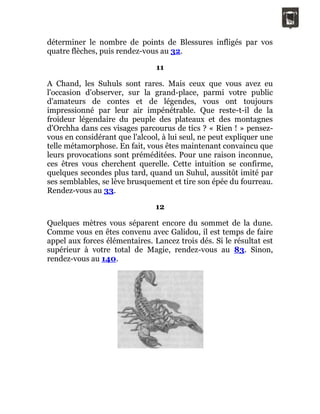 déterminer le nombre de points de Blessures infligés par vos
quatre flèches, puis rendez-vous au 32.
11
A Chand, les Suhuls sont rares. Mais ceux que vous avez eu
l'occasion d'observer, sur la grand-place, parmi votre public
d'amateurs de contes et de légendes, vous ont toujours
impressionné par leur air impénétrable. Que reste-t-il de la
froideur légendaire du peuple des plateaux et des montagnes
d'Orchha dans ces visages parcourus de tics ? « Rien ! » pensez-
vous en considérant que l'alcool, à lui seul, ne peut expliquer une
telle métamorphose. En fait, vous êtes maintenant convaincu que
leurs provocations sont préméditées. Pour une raison inconnue,
ces êtres vous cherchent querelle. Cette intuition se confirme,
quelques secondes plus tard, quand un Suhul, aussitôt imité par
ses semblables, se lève brusquement et tire son épée du fourreau.
Rendez-vous au 33.
12
Quelques mètres vous séparent encore du sommet de la dune.
Comme vous en êtes convenu avec Galidou, il est temps de faire
appel aux forces élémentaires. Lancez trois dés. Si le résultat est
supérieur à votre total de Magie, rendez-vous au 83. Sinon,
rendez-vous au 140.
 