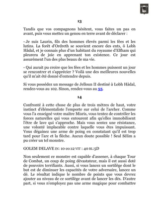 13
Tandis que vos compagnons hésitent, vous faites un pas en
avant, puis vous mettez un genou en terre avant de déclarer :
- Je suis Laurin, fils des hommes élevés parmi les fées et les
lutins. La forêt d'Ordreth se souvient encore des ents, ô Lobh
Hâdal, et je connais plus d'un habitant du royaume d'Elfham qui
pleurera de joie en apprenant ton existence. Ce jour est
assurément l'un des plus beaux de ma vie.
- Qui aurait pu croire que les fées et les hommes puissent un jour
se rencontrer et s'apprécier ? Voilà une des meilleures nouvelles
qu'il m'ait été donné d'entendre depuis.
Si vous possédez un message de Jelloun II destiné à Lobh Hâdal,
rendez-vous au 102. Sinon, rendez-vous au 55.
14
Confronté à cette chose de plus de trois mètres de haut, votre
instinct d'élémentaliste l'emporte sur celui de l'archer. Comme
vous l'a enseigné votre maître Misris, vous tentez de contrôler les
forces naturelles qui vous entourent afin qu'elles immobilisent
l'être de lave qui s'approche. Mais vous sentez une résistance,
une volonté implacable contre laquelle vous êtes impuissant.
Vous dégainez une arme de poing en constatant qu'il est trop
tard pour l'arc et la flèche. Aucun doute possible ! Seul Sélim a
pu créer un tel monstre.
GOLEM DELAVE IN: 10 co:12 VIT : 40 BL:5D
Non seulement ce monstre est capable d'assener, à chaque Tour
de Combat, un coup de poing dévastateur, mais il est aussi doté
de pouvoirs terrifiants. Aussi, si vous lancez un sortilège dont le
but est de diminuer les capacités de votre adversaire, lancez un
dé. Le résultat indique le nombre de points que vous devrez
ajouter au niveau de ce sortilège avant de lancer les dés. D'autre
part, si vous n'employez pas une arme magique pour combattre
 