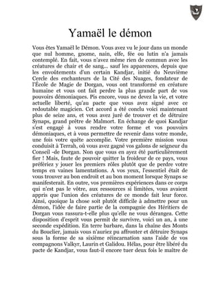 Yamaël le démon
Vous êtes Yamaël le Démon. Vous avez vu le jour dans un monde
que nul homme, gnome, nain, elfe, fée ou lutin n'a jamais
contemplé. En fait, vous n'avez même rien de commun avec les
créatures de chair et de sang... sauf les apparences, depuis que
les envoûtements d'un certain Kandjar, initié du Neuvième
Cercle des enchanteurs de la Cité des Nuages, fondateur de
l'École de Magie de Dorgan, vous ont transformé en créature
humaine et vous ont fait perdre la plus grande part de vos
pouvoirs démoniaques. Pis encore, vous ne devez la vie, et votre
actuelle liberté, qu'au pacte que vous avez signé avec ce
redoutable magicien. Cet accord a été conclu voici maintenant
plus de seize ans, et vous avez juré de trouver et de détruire
Synaps, grand prêtre de Malmort. En échange de quoi Kandjar
s'est engagé à vous rendre votre forme et vos pouvoirs
démoniaques, et à vous permettre de revenir dans votre monde,
une fois votre quête accomplie. Votre première mission vous
conduisit à Terrah, où vous avez gagné vos galons de seigneur du
Conseil -de Dorgan. Non que vous en ayez été particulièrement
fier ! Mais, faute de pouvoir quitter la froideur de ce pays, vous
préfériez y jouer les premiers rôles plutôt que de perdre votre
temps en vaines lamentations. A vos yeux, l'essentiel était de
vous trouver au bon endroit et au bon moment lorsque Synaps se
manifesterait. En outre, vos premières expériences dans ce corps
qui n'est pas le vôtre, aux ressources si limitées, vous avaient
appris que l'union des créatures de ce monde fait leur force.
Ainsi, quoique la chose soit plutôt difficile à admettre pour un
démon, l'idée de faire partie de la compagnie des Héritiers de
Dorgan vous rassura-t-elle plus qu'elle ne vous dérangea. Cette
disposition d'esprit vous permit de survivre, voici un an, à une
seconde expédition. En terre barbare, dans la chaîne des Monts
du Bouclier, jamais vous n'auriez pu affronter et détruire Synaps
sous la forme de sa sixième réincarnation sans l'aide de vos
compagnons Valkyr, Laurin et Galidou. Hélas, pour être libéré du
pacte de Kandjar, vous faut-il encore tuer deux fois le maître de
 