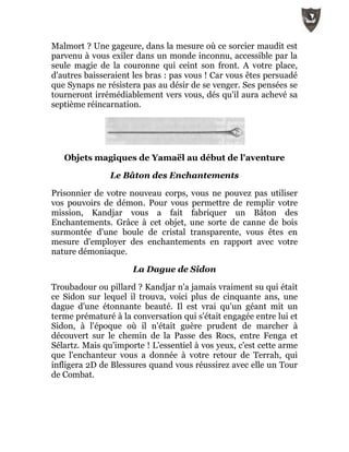 Malmort ? Une gageure, dans la mesure où ce sorcier maudit est
parvenu à vous exiler dans un monde inconnu, accessible par la
seule magie de la couronne qui ceint son front. A votre place,
d'autres baisseraient les bras : pas vous ! Car vous êtes persuadé
que Synaps ne résistera pas au désir de se venger. Ses pensées se
tourneront irrémédiablement vers vous, dés qu'il aura achevé sa
septième réincarnation.
Objets magiques de Yamaël au début de l'aventure
Le Bâton des Enchantements
Prisonnier de votre nouveau corps, vous ne pouvez pas utiliser
vos pouvoirs de démon. Pour vous permettre de remplir votre
mission, Kandjar vous a fait fabriquer un Bâton des
Enchantements. Grâce à cet objet, une sorte de canne de bois
surmontée d'une boule de cristal transparente, vous êtes en
mesure d'employer des enchantements en rapport avec votre
nature démoniaque.
La Dague de Sidon
Troubadour ou pillard ? Kandjar n'a jamais vraiment su qui était
ce Sidon sur lequel il trouva, voici plus de cinquante ans, une
dague d'une étonnante beauté. Il est vrai qu'un géant mit un
terme prématuré à la conversation qui s'était engagée entre lui et
Sidon, à l'époque où il n'était guère prudent de marcher à
découvert sur le chemin de la Passe des Rocs, entre Fenga et
Sélartz. Mais qu'importe ! L'essentiel à vos yeux, c'est cette arme
que l'enchanteur vous a donnée à votre retour de Terrah, qui
infligera 2D de Blessures quand vous réussirez avec elle un Tour
de Combat.
 