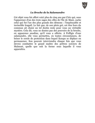 La Broche de la Salamandre
Cet objet vous fut offert voici plus de cinq ans par Ciric qui, sous
l'apparence d'un des trois sages des elfes de l'île de Mani, cache
celui qui fut l'un des plus grands des démons : l'impitoyable et
invincible Iragaël. Le fait que, de son plein gré, cet être hors du
commun ait choisi un tel destin reste pour vous un véritable
mystère. Cela dit, vous ne doutez pas des pouvoirs de la broche,
en apparence anodine, qu'il vous a offerte. A l'effigie d'une
salamandre, elle vous permettra, en toutes circonstances, de
briser le cercle de protection dans lequel Synaps se déplace en
permanence. Son pouvoir interviendra chaque fois que vous
devrez combattre le grand maître des prêtres sorciers de
Malmort, quelle que soit la forme sous laquelle il vous
apparaîtra.
 