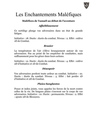 Les Enchantements Maléfiques
Maléfices de Yamaël au début de l'aventure
Affaiblissement
Ce sortilège plonge vos adversaires dans un état de grande
fatigue.
Initiative : 18. Durée : durée du combat. Niveau : 2. Effet : enlève
1D de Combat.
Brasier
La température de l'air s'élève brusquement autour de vos
adversaires. Pas au point de les empêcher de combattre, mais
suffisamment pour les gêner dans leurs actions.
Initiative : 12. Durée : durée du combat. Niveau : 4. Effet : enlève
2D d'Initiative et 1D de Combat.
Désespoir
Vos adversaires perdent toute ardeur au combat. Initiative : 10.
Durée : durée du combat. Niveau : 5. Effet : fait perdre 1D
d'Initiative et 2D de Combat.
Plaies Sanglantes
Pouce et index joints, vous appelez les forces de la mort contre
celles de la vie. De longues plaies s'ouvrent sur le corps de vos
adversaires. Initiative : 10. Durée : permanente. Niveau : 2. Effet
: ajoute 2D de Blessures.
 