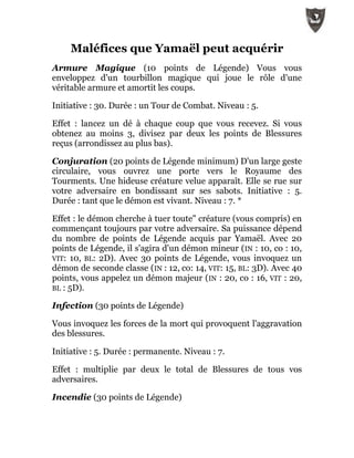 Maléfices que Yamaël peut acquérir
Armure Magique (10 points de Légende) Vous vous
enveloppez d'un tourbillon magique qui joue le rôle d'une
véritable armure et amortit les coups.
Initiative : 30. Durée : un Tour de Combat. Niveau : 5.
Effet : lancez un dé à chaque coup que vous recevez. Si vous
obtenez au moins 3, divisez par deux les points de Blessures
reçus (arrondissez au plus bas).
Conjuration (20 points de Légende minimum) D'un large geste
circulaire, vous ouvrez une porte vers le Royaume des
Tourments. Une hideuse créature velue apparaît. Elle se rue sur
votre adversaire en bondissant sur ses sabots. Initiative : 5.
Durée : tant que le démon est vivant. Niveau : 7. *
Effet : le démon cherche à tuer toute" créature (vous compris) en
commençant toujours par votre adversaire. Sa puissance dépend
du nombre de points de Légende acquis par Yamaël. Avec 20
points de Légende, il s'agira d'un démon mineur (IN : 10, co : 10,
VIT: 10, BL: 2D). Avec 30 points de Légende, vous invoquez un
démon de seconde classe (IN : 12, co: 14, VIT: 15, BL: 3D). Avec 40
points, vous appelez un démon majeur (IN : 20, co : 16, VIT : 20,
BL : 5D).
Infection (30 points de Légende)
Vous invoquez les forces de la mort qui provoquent l'aggravation
des blessures.
Initiative : 5. Durée : permanente. Niveau : 7.
Effet : multiplie par deux le total de Blessures de tous vos
adversaires.
Incendie (30 points de Légende)
 