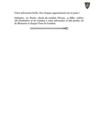 Votre adversaire brûle. Des cloques apparaissent sur sa peau !
Initiative : 12. Durée : durée du combat. Niveau : 4. Effet : enlève
2D d'Initiative et de Combat à votre adversaire et fait perdre 1D
de Blessures à chaque Tour de Combat.
 