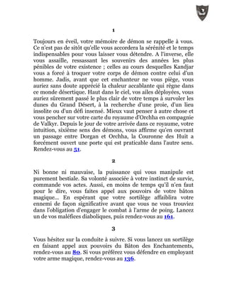 1
Toujours en éveil, votre mémoire de démon se rappelle à vous.
Ce n'est pas de sitôt qu'elle vous accordera la sérénité et le temps
indispensables pour vous laisser vous détendre. A l'inverse, elle
vous assaille, ressassant les souvenirs des années les plus
pénibles de votre existence ; celles au cours desquelles Kandjar
vous a forcé à troquer votre corps de démon contre celui d'un
homme. Jadis, avant que cet enchanteur ne vous piège, vous
auriez sans doute apprécié la chaleur accablante qui règne dans
ce monde désertique. Haut dans le ciel, vos ailes déployées, vous
auriez sûrement passé le plus clair de votre temps à survoler les
dunes du Grand Désert, à la recherche d'une proie, d'un lieu
insolite ou d'un défi insensé. Mieux vaut penser à autre chose et
vous pencher sur votre carte du royaume d'Orchha en compagnie
de Valkyr. Depuis le jour de votre arrivée dans ce royaume, votre
intuition, sixième sens des démons, vous affirme qu'en ouvrant
un passage entre Dorgan et Orchha, la Couronne des Huit a
forcément ouvert une porte qui est praticable dans l'autre sens.
Rendez-vous au 51.
2
Ni bonne ni mauvaise, la puissance qui vous manipule est
purement bestiale. Sa volonté associée à votre instinct de survie,
commande vos actes. Aussi, en moins de temps qu'il n'en faut
pour le dire, vous faites appel aux pouvoirs de votre bâton
magique... En espérant que votre sortilège affaiblira votre
ennemi de façon significative avant que vous ne vous trouviez
dans l'obligation d'engager le combat à l'arme de poing. Lancez
un de vos maléfices diaboliques, puis rendez-vous au 161.
3
Vous hésitez sur la conduite à suivre. Si vous lancez un sortilège
en faisant appel aux pouvoirs du Bâton des Enchantements,
rendez-vous au 80. Si vous préférez vous défendre en employant
votre arme magique, rendez-vous au 136.
 