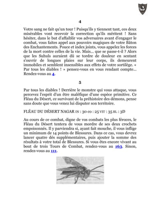 4
Votre sang ne fait qu'un tour ! Puisqu'ils y tiennent tant, ces deux
misérables vont recevoir la correction qu'ils méritent ! Sans
hésiter, dans le but d'affaiblir vos adversaires avant d'engager le
combat, vous faites appel aux pouvoirs magiques de votre Bâton
des Enchantements. Pouce et index joints, vous appelez les forces
de la mort contre celles de la vie. Mais... que se passe-t-il ? Alors
que les Suhuls auraient dû se tordre de douleur en sentant
s'ouvrir de longues plaies sur leur corps, ils demeurent
immobiles et semblent insensibles aux effets de votre sortilège. «
Par tous les diables ! » pensez-vous en vous rendant compte...
Rendez-vous au 4.
5
Par tous les diables ! Derrière le monstre qui vous attaque, vous
percevez l'esprit d'un être maléfique d'une espèce primitive. Ce
Fléau du Désert, ce survivant de la préhistoire des démons, pense
sans doute que vous venez lui disputer son territoire.
FLÉAU DU DÉSERT NAGAR IN : 30 co : 25 VIT : 35 BL : 3D
Au cours de ce combat, digne de vos combats les plus féroces, le
Fléau du Désert tentera de vous mordre de ses deux crochets
empoisonnés. Il y parviendra si, ayant fait mouche, il vous inflige
un minimum de 14 points de Blessures. Dans ce cas, vous devrez
lancer quatre dés supplémentaires, puis ajouter la somme des
résultats à votre total de Blessures. Si vous êtes encore vivant au
bout de trois Tours de Combat, rendez-vous au 163. Sinon,
rendez-vous au 111.
 