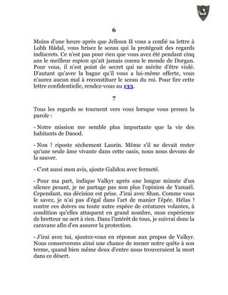 6
Moins d'une heure après que Jelloun II vous a confié sa lettre à
Lobh Hâdal, vous brisez le sceau qui la protégeait des regards
indiscrets. Ce n'est pas pour rien que vous avez été pendant cinq
ans le meilleur espion qu'ait jamais connu le monde de Dorgan.
Pour vous, il n'est point de secret qui ne mérite d'être violé.
D'autant qu'avec la bague qu'il vous a lui-même offerte, vous
n'aurez aucun mal à reconstituer le sceau du roi. Pour lire cette
lettre confidentielle, rendez-vous au 133.
7
Tous les regards se tournent vers vous lorsque vous prenez la
parole :
- Notre mission me semble plus importante que la vie des
habitants de Daood.
- Non ! riposte sèchement Laurin. Même s'il ne devait rester
qu'une seule âme vivante dans cette oasis, nous nous devons de
la sauver.
- C'est aussi mon avis, ajoute Galidou avec fermeté.
- Pour ma part, indique Valkyr après une longue minute d'un
silence pesant, je ne partage pas non plus l'opinion de Yamaël.
Cependant, ma décision est prise. J'irai avec Shan. Comme vous
le savez, je n'ai pas d'égal dans l'art de manier l'épée. Hélas !
contre ces doives ou toute autre espèce de créatures volantes, à
condition qu'elles attaquent en grand nombre, mon expérience
de bretteur ne sert à rien. Dans l'intérêt de tous, je suivrai donc la
caravane afin d'en assurer la protection.
- J'irai avec toi, ajoutez-vous en réponse aux propos de Valkyr.
Nous conserverons ainsi une chance de mener notre quête à son
terme, quand bien même deux d'entre nous trouveraient la mort
dans ce désert.
 