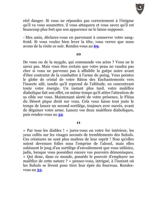 réel danger. Si vous ne répondez pas correctement à l'énigme
qu'il va vous soumettre, il vous attaquera et vous savez qu'il est
beaucoup plus fort que son apparence ne le laisse supposer.
- Mes amis, déclarez-vous en parvenant à conserver votre sang-
froid. Si vous voulez bien lever la tête, vous verrez que nous
avons de la visite ce soir. Rendez-vous au 69.
10
De vous ou de la mygale, qui commande vos actes ? Vous ne le
savez pas. Mais vous êtes certain que votre peau ne vaudra pas
cher si vous ne parvenez pas à affaiblir la guêpe noire avant
d'être contraint de la combattre à l'arme de poing. Vous pointez
le globe de cristal de votre Bâton des Enchantements vers
l'insecte ailé, tandis qu'il reprend de l'altitude, en concentrant
toute votre énergie. Un instant plus tard, votre maléfice
diabolique fait son effet, en même temps qu'il attire l'attention de
sa cible sur vous. Maintenant alerté de votre présence, le Fléau
du Désert pique droit sur vous. Cela vous laisse tout juste le
temps de lancer un second sortilège, toujours avec succès, avant
de dégainer votre arme. Lancez vos deux maléfices diaboliques,
puis rendez-vous au 32.
11
« Par tous les diables ! » jurez-vous en votre for intérieur, les
yeux collés sur les visages secoués de tremblements des Suhuls.
Ces créatures ne sont plus maîtres de leur esprit ! Non qu'elles
soient devenues folles sous l'emprise de l'alcool, mais elles
subissent le joug d'un sortilège d'envoûtement que vous utilisiez,
jadis, lorsque vous possédiez encore vos pouvoirs démoniaques.
« Qui donc, dans ce monde, possède le pouvoir d'employer un
maléfice de cette nature ? » pensez-vous, intrigué, à l'instant où
les Suhuls se lèvent pour tirer leur épée du fourreau. Rendez-
vous au 33.
 