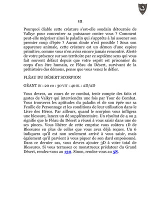 12
Pourquoi diable cette créature s'est-elle soudain détournée de
Valkyr pour concentrer sa puissance contre vous ? Comment
peut-elle mépriser ainsi le paladin qui s'apprête à lui assener son
premier coup d'épée ? Aucun doute n'est possible ! Sous son
apparence animale, cette créature est un démon d'une espèce
primitive, comme vous n'en aviez encore jamais rencontré. Alerté
de votre présence sur son territoire par ce septième sens qui vous
fait souvent défaut depuis que votre esprit est prisonnier du
corps d'un être humain, ce Fléau du Désert, survivant de la
préhistoire des démons, pense que vous venez le défier.
FLÉAU DU DÉSERT SCORPION
GÉANT IN : 20 co : 30 VIT : 40 BL : 2D/2D
Vous devrez, au cours de ce combat, tenir compte des faits et
gestes de Valkyr qui interviendra une fois par Tour de Combat.
Vous trouverez les aptitudes du paladin et de son épée sur sa
Feuille de Personnage et les conditions de leur utilisation dans le
Livre des Héros. Par ailleurs, quand le scorpion vous infligera
une blessure, lancez un dé supplémentaire. Un résultat de 4 ou 5
signifie que le Fléau du Désert a réussi à vous saisir dans une de
ses pinces. Vous libérer de cette emprise vous coûtera 1D de
Blessures en plus de celles que vous avez déjà reçues. Un 6
indiquera qu'il est non seulement arrivé à vous saisir, mais
également qu'il parvient à vous piquer de son dard empoisonné.
Dans ce dernier cas, vous devrez ajouter 3D à votre total de
Blessures. Si vous terrassez ce monstrueux prédateur du Grand
Désert, rendez-vous au 130. Sinon, rendez-vous au 58.
 