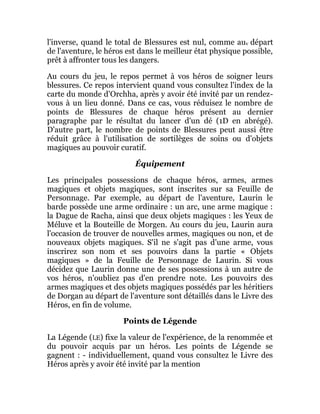 l'inverse, quand le total de Blessures est nul, comme auv départ
de l'aventure, le héros est dans le meilleur état physique possible,
prêt à affronter tous les dangers.
Au cours du jeu, le repos permet à vos héros de soigner leurs
blessures. Ce repos intervient quand vous consultez l'index de la
carte du monde d'Orchha, après y avoir été invité par un rendez-
vous à un lieu donné. Dans ce cas, vous réduisez le nombre de
points de Blessures de chaque héros présent au dernier
paragraphe par le résultat du lancer d'un dé (1D en abrégé).
D'autre part, le nombre de points de Blessures peut aussi être
réduit grâce à l'utilisation de sortilèges de soins ou d'objets
magiques au pouvoir curatif.
Équipement
Les principales possessions de chaque héros, armes, armes
magiques et objets magiques, sont inscrites sur sa Feuille de
Personnage. Par exemple, au départ de l'aventure, Laurin le
barde possède une arme ordinaire : un arc, une arme magique :
la Dague de Racha, ainsi que deux objets magiques : les Yeux de
Méluve et la Bouteille de Morgen. Au cours du jeu, Laurin aura
l'occasion de trouver de nouvelles armes, magiques ou non, et de
nouveaux objets magiques. S'il ne s'agit pas d'une arme, vous
inscrirez son nom et ses pouvoirs dans la partie « Objets
magiques » de la Feuille de Personnage de Laurin. Si vous
décidez que Laurin donne une de ses possessions à un autre de
vos héros, n'oubliez pas d'en prendre note. Les pouvoirs des
armes magiques et des objets magiques possédés par les héritiers
de Dorgan au départ de l'aventure sont détaillés dans le Livre des
Héros, en fin de volume.
Points de Légende
La Légende (LE) fixe la valeur de l'expérience, de la renommée et
du pouvoir acquis par un héros. Les points de Légende se
gagnent : - individuellement, quand vous consultez le Livre des
Héros après y avoir été invité par la mention
 