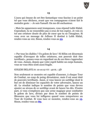 13
L'aura qui émane de cet être fantastique vous fascine à un point
tel que vous déclarez, avant que vos compagnons n'aient fait le
moindre geste : - Je suis Yamaël. On me dit enchanteur.
- Mais les apparences sont trompeuses, vous répond Lobh Hâdal.
Cependant, tu ne ressembles pas à ceux de ton espèce. Je vois en
toi une créature douée de plus de cœur que tu ne l'imagines. Si
vous avez un message de Jelloun II destiné à Lobh Hâdal,
rendez-vous au 102. Sinon, rendez-vous au 55.
14
« Par tous les diables ! Un golem de lave ! Si Sélim est désormais
capable d'invoquer de telles créatures, son pouvoir doit être
terrifiant», pensez-vous en regardant un de ces êtres s'approcher
de vous. Jamais, depuis que votre esprit habite un corps humain,
vous ne vous étiez senti aussi fragile.
GOLEM DELAVE IN: 10 co:12 VIT : 40 BL : 5D
Non seulement ce monstre est capable d'assener, à chaque Tour
de Combat, un coup de poing dévastateur, mais il est aussi doté
de pouvoirs terrifiants. Aussi, si vous lancez un sortilège dont le
but est de diminuer les capacités de votre adversaire, lancez un
dé. Le résultat indique le nombre de points que vous devrez
ajouter au niveau de ce sortilège avant de lancer les dés. D'autre
part, si vous n'employez pas une arme magique pour combattre
le golem de lave, divisez par deux le nombre de points de
Blessures que vous lui infligerez quand vous remporterez un
Tour de Combat. Si vous tuez ce monstre, rendez-vous au 15.
Sinon, rendez-vous au 89.
 