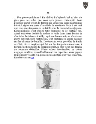 15
... Une pierre précieuse ! En réalité, il s'agissait bel et bien du
plus gros des rubis que vous ayez jamais contemplé. Pour
posséder un tel trésor, le démon que vous étiez jadis n'aurait pas
hésité à signer un pacte d'un siècle de servitude. Mais il est vrai
que vous avez toujours eu un faible pour la beauté de ces joyaux.
L'inconvénient, c'est qu'une telle merveille ne se partage pas.
Aussi avez-vous décidé de cacher le rubis dans votre besace et
d'en taire l'existence à Valkyr qui, au demeurant, ne s'intéresse
guère aux richesses matérielles, leur préférant la gloire acquise
sur les champs de bataille. Dorénavant, vous possédez le Rubis
de Céol, pierre magique qui fut, en des temps immémoriaux, à
l'origine de l'existence du scorpion géant, le plus vieux des Fléaux
du royaume d'Orchha. D'une valeur inestimable, ce trésor
magique améliore considérablement vos capacités: vous gagnez
10 points de Vitalité et 2 points de Magie tant que vous le gardez.
Rendez-vous au 41.
 