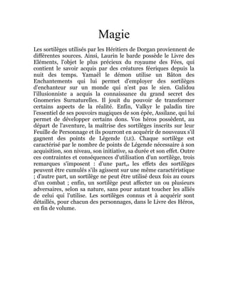 Magie
Les sortilèges utilisés par les Héritiers de Dorgan proviennent de
différentes sources. Ainsi, Laurin le barde possède le Livre des
Eléments, l'objet le plus précieux du royaume des Fées, qui
contient le savoir acquis par des créatures féeriques depuis la
nuit des temps. Yamaël le démon utilise un Bâton des
Enchantements qui lui permet d'employer des sortilèges
d'enchanteur sur un monde qui n'est pas le sien. Galidou
l'illusionniste a acquis la connaissance du grand secret des
Gnomeries Surnaturelles. Il jouit du pouvoir de transformer
certains aspects de la réalité. Enfin, Valkyr le paladin tire
l'essentiel de ses pouvoirs magiques de son épée, Assilane, qui lui
permet de développer certains dons. Vos héros possèdent, au
départ de l'aventure, la maîtrise des sortilèges inscrits sur leur
Feuille de Personnage et ils pourront en acquérir de nouveaux s'il
gagnent des points de Légende (LE). Chaque sortilège est
caractérisé par le nombre de points de Légende nécessaire à son
acquisition, son niveau, son initiative, sa durée et son effet. Outre
ces contraintes et conséquences d'utilisation d'un sortilège, trois
remarques s'imposent : d'une part,s les effets des sortilèges
peuvent être cumulés s'ils agissent sur une même caractéristique
; d'autre part, un sortilège ne peut être utilisé deux fois au cours
d'un combat ; enfin, un sortilège peut affecter un ou plusieurs
adversaires, selon sa nature, sans pour autant toucher les alliés
de celui qui l'utilise. Les sortilèges connus et à acquérir sont
détaillés, pour chacun des personnages, dans le Livre des Héros,
en fin de volume.
 