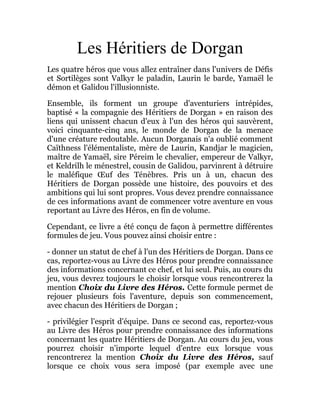 Les Héritiers de Dorgan
Les quatre héros que vous allez entraîner dans l'univers de Défis
et Sortilèges sont Valkyr le paladin, Laurin le barde, Yamaël le
démon et Galidou l'illusionniste.
Ensemble, ils forment un groupe d'aventuriers intrépides,
baptisé « la compagnie des Héritiers de Dorgan » en raison des
liens qui unissent chacun d'eux à l'un des héros qui sauvèrent,
voici cinquante-cinq ans, le monde de Dorgan de la menace
d'une créature redoutable. Aucun Dorganais n'a oublié comment
Caïthness l'élémentaliste, mère de Laurin, Kandjar le magicien,
maître de Yamaël, sire Péreim le chevalier, empereur de Valkyr,
et Keldrilh le ménestrel, cousin de Galidou, parvinrent à détruire
le maléfique Œuf des Ténèbres. Pris un à un, chacun des
Héritiers de Dorgan possède une histoire, des pouvoirs et des
ambitions qui lui sont propres. Vous devez prendre connaissance
de ces informations avant de commencer votre aventure en vous
reportant au Livre des Héros, en fin de volume.
Cependant, ce livre a été conçu de façon à permettre différentes
formules de jeu. Vous pouvez ainsi choisir entre :
- donner un statut de chef à l'un des Héritiers de Dorgan. Dans ce
cas, reportez-vous au Livre des Héros pour prendre connaissance
des informations concernant ce chef, et lui seul. Puis, au cours du
jeu, vous devrez toujours le choisir lorsque vous rencontrerez la
mention Choix du Livre des Héros. Cette formule permet de
rejouer plusieurs fois l'aventure, depuis son commencement,
avec chacun des Héritiers de Dorgan ;
- privilégier l'esprit d'équipe. Dans ce second cas, reportez-vous
au Livre des Héros pour prendre connaissance des informations
concernant les quatre Héritiers de Dorgan. Au cours du jeu, vous
pourrez choisir n'importe lequel d'entre eux lorsque vous
rencontrerez la mention Choix du Livre des Héros, sauf
lorsque ce choix vous sera imposé (par exemple avec une
 
