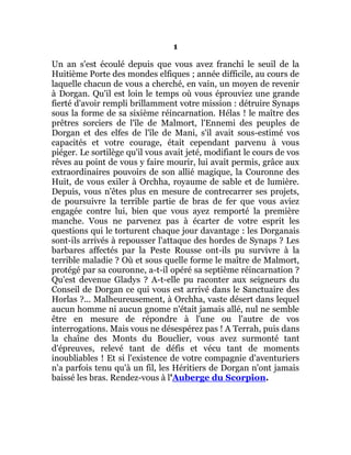 1
Un an s'est écoulé depuis que vous avez franchi le seuil de la
Huitième Porte des mondes elfiques ; année difficile, au cours de
laquelle chacun de vous a cherché, en vain, un moyen de revenir
à Dorgan. Qu'il est loin le temps où vous éprouviez une grande
fierté d'avoir rempli brillamment votre mission : détruire Synaps
sous la forme de sa sixième réincarnation. Hélas ! le maître des
prêtres sorciers de l'île de Malmort, l'Ennemi des peuples de
Dorgan et des elfes de l'île de Mani, s'il avait sous-estimé vos
capacités et votre courage, était cependant parvenu à vous
piéger. Le sortilège qu'il vous avait jeté, modifiant le cours de vos
rêves au point de vous y faire mourir, lui avait permis, grâce aux
extraordinaires pouvoirs de son allié magique, la Couronne des
Huit, de vous exiler à Orchha, royaume de sable et de lumière.
Depuis, vous n'êtes plus en mesure de contrecarrer ses projets,
de poursuivre la terrible partie de bras de fer que vous aviez
engagée contre lui, bien que vous ayez remporté la première
manche. Vous ne parvenez pas à écarter de votre esprit les
questions qui le torturent chaque jour davantage : les Dorganais
sont-ils arrivés à repousser l'attaque des hordes de Synaps ? Les
barbares affectés par la Peste Rousse ont-ils pu survivre à la
terrible maladie ? Où et sous quelle forme le maître de Malmort,
protégé par sa couronne, a-t-il opéré sa septième réincarnation ?
Qu'est devenue Gladys ? A-t-elle pu raconter aux seigneurs du
Conseil de Dorgan ce qui vous est arrivé dans le Sanctuaire des
Horlas ?... Malheureusement, à Orchha, vaste désert dans lequel
aucun homme ni aucun gnome n'était jamais allé, nul ne semble
être en mesure de répondre à l'une ou l'autre de vos
interrogations. Mais vous ne désespérez pas ! A Terrah, puis dans
la chaîne des Monts du Bouclier, vous avez surmonté tant
d'épreuves, relevé tant de défis et vécu tant de moments
inoubliables ! Et si l'existence de votre compagnie d'aventuriers
n'a parfois tenu qu'à un fil, les Héritiers de Dorgan n'ont jamais
baissé les bras. Rendez-vous à l'Auberge du Scorpion.
 