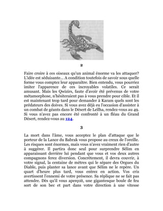 2
Faire croire à ces oiseaux qu'un animal énorme va les attaquer?
L'idée est séduisante... A condition toutefois de savoir sous quelle
forme vous comptez leur apparaître. Bien entendu, vous pourriez
imiter l'apparence de ces incroyables volatiles. Ce serait
amusant. Mais les Qwizirs, faute d'avoir été prévenus de votre
métamorphose, n'hésiteraient pas à vous prendre pour cible. Et il
est maintenant trop tard pour demander à Karam quels sont les
prédateurs des doives. Si vous avez déjà eu l'occasion d'assister à
un combat de géants dans le Désert de Leïlha, rendez-vous au 49.
Si vous n'avez pas encore été confronté à un fléau du Grand
Désert, rendez-vous au 124.
3
La mort dans l'âme, vous acceptez le plan d'attaque que le
porteur de la Lance du Babrak vous propose au creux de l'oreille.
Les risques sont énormes, mais vous n'avez vraiment rien d'autre
à suggérer. Il partira donc seul pour surprendre Sélim en
apparaissant derrière lui pendant que vous et vos deux autres
compagnons ferez diversion. Concrètement, il devra couvrir, à
votre signal, la centaine de mètres qui le sépare des Orgues du
Diable, puis planter sa lance avant que Sélim ne le repère. Un
quart d'heure plus tard, vous entrez en action. Vos cris
avertissent l'ennemi de votre présence. Sa réplique ne se fait pas
attendre. Dès qu'il vous aperçoit, une gigantesque boule de feu
sort de son bec et part dans votre direction à une vitesse
 